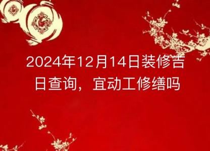 2024年12月14日装修吉日查询,宜动工修缮吗?