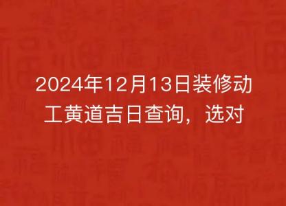 2024年12月13日装修动工黄道吉日查询,选对良辰吉时,开工大吉