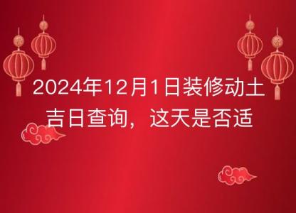 2024年12月1日装修动土吉日查询,这天是否适合动工装修