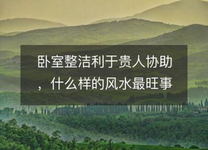 卧室整洁利于贵人协助,什么样的风水最旺事业?