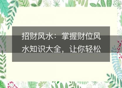 招财风水:掌握财位风水知识大全,让你轻松招财进宝